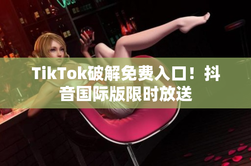 TikTok破解免费入口！抖音国际版限时放送