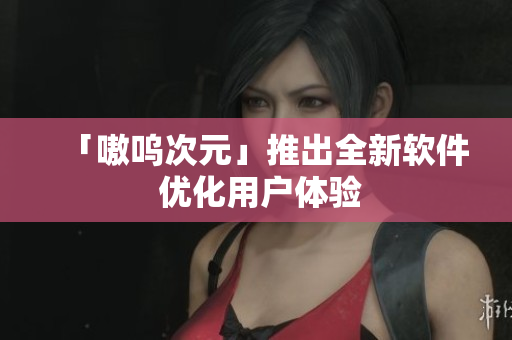 「嗷呜次元」推出全新软件 优化用户体验