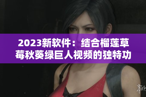 2023新软件：结合榴莲草莓秋葵绿巨人视频的独特功能！