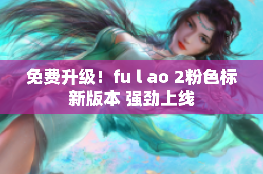 免费升级！fu l ao 2粉色标新版本 强劲上线