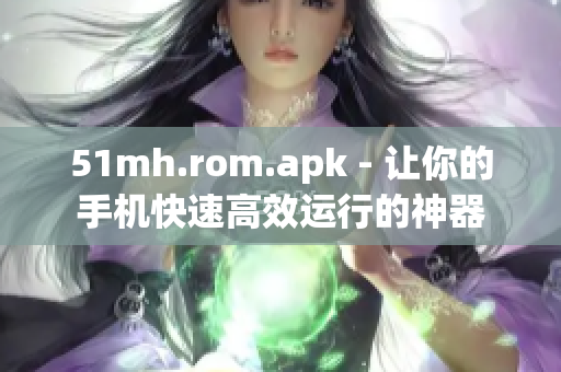 51mh.rom.apk - 让你的手机快速高效运行的神器