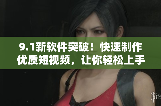 9.1新软件突破！快速制作优质短视频，让你轻松上手