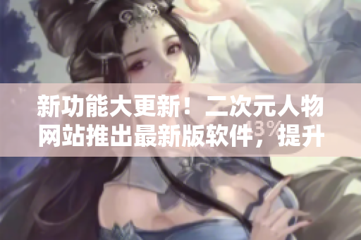 新功能大更新！二次元人物网站推出最新版软件，提升用户体验