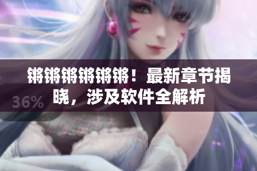锵锵锵锵锵锵！最新章节揭晓，涉及软件全解析