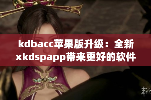 kdbacc苹果版升级：全新xkdspapp带来更好的软件体验