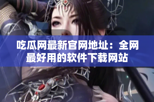吃瓜网最新官网地址：全网最好用的软件下载网站