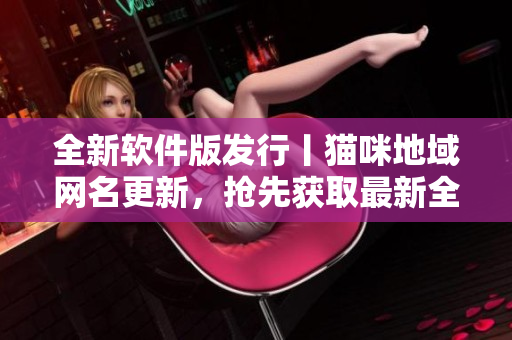 全新软件版发行丨猫咪地域网名更新，抢先获取最新全国热门软件资源！