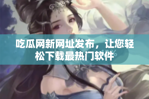 吃瓜网新网址发布，让您轻松下载最热门软件