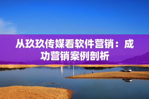 从玖玖传媒看软件营销：成功营销案例剖析