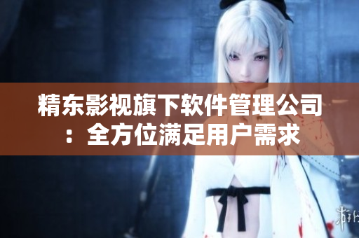 精东影视旗下软件管理公司：全方位满足用户需求
