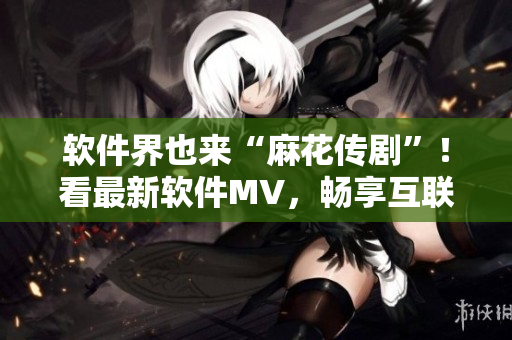 软件界也来“麻花传剧”！看最新软件MV，畅享互联网创意。