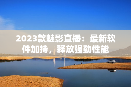 2023款魅影直播：最新软件加持，释放强劲性能