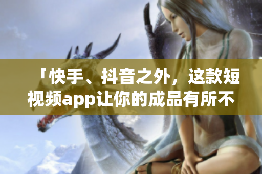 「快手、抖音之外，这款短视频app让你的成品有所不同」
