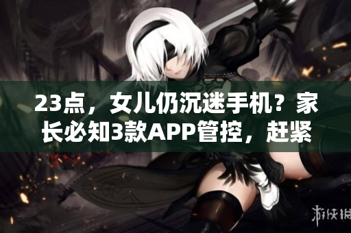 23点，女儿仍沉迷手机？家长必知3款APP管控，赶紧试试！