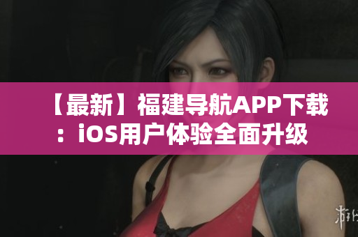 【最新】福建导航APP下载：iOS用户体验全面升级