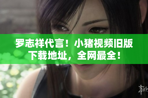 罗志祥代言！小猪视频旧版下载地址，全网最全！