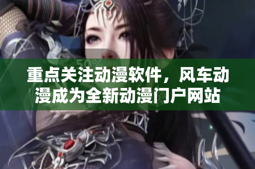 重点关注动漫软件，风车动漫成为全新动漫门户网站