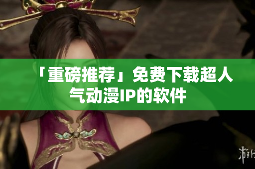 「重磅推荐」免费下载超人气动漫IP的软件