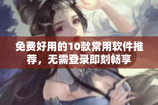 免费好用的10款常用软件推荐，无需登录即刻畅享