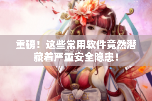 重磅！这些常用软件竟然潜藏着严重安全隐患！