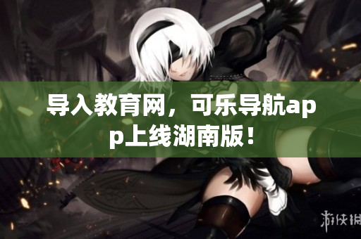 导入教育网，可乐导航app上线湖南版！