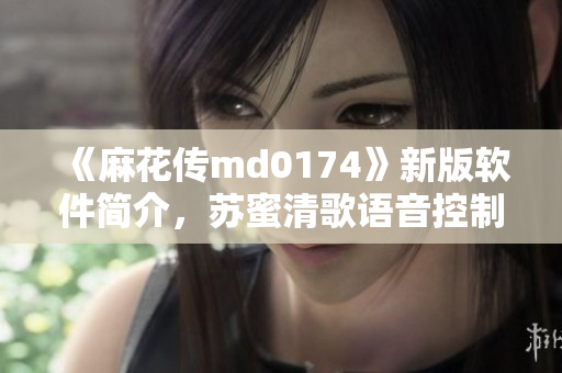 《麻花传md0174》新版软件简介，苏蜜清歌语音控制更智能