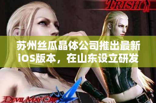 苏州丝瓜晶体公司推出最新iOS版本，在山东设立研发中心