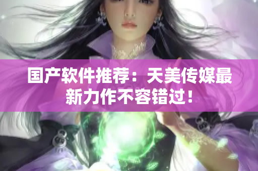 国产软件推荐：天美传媒最新力作不容错过！