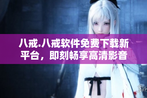 八戒.八戒软件免费下载新平台，即刻畅享高清影音