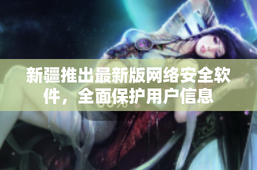 新疆推出最新版网络安全软件，全面保护用户信息