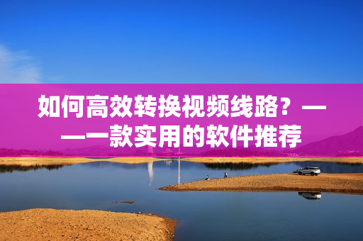 如何高效转换视频线路？——一款实用的软件推荐
