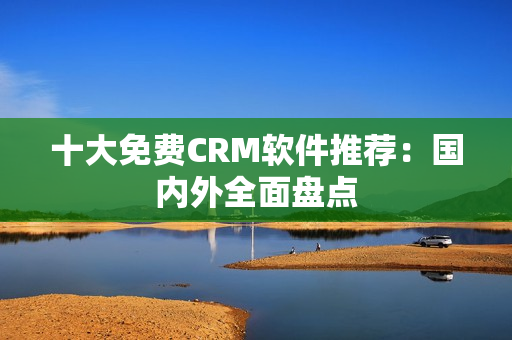 十大免费CRM软件推荐：国内外全面盘点