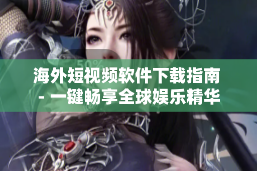 海外短视频软件下载指南 - 一键畅享全球娱乐精华