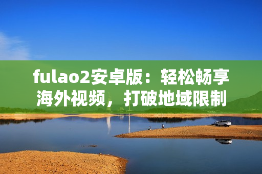 fulao2安卓版：轻松畅享海外视频，打破地域限制