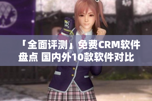 「全面评测」免费CRM软件盘点 国内外10款软件对比分析