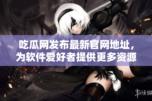 吃瓜网发布最新官网地址，为软件爱好者提供更多资源！