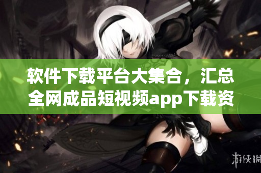 软件下载平台大集合，汇总全网成品短视频app下载资源