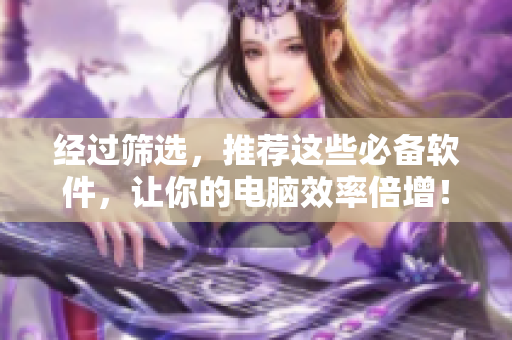 经过筛选，推荐这些必备软件，让你的电脑效率倍增！