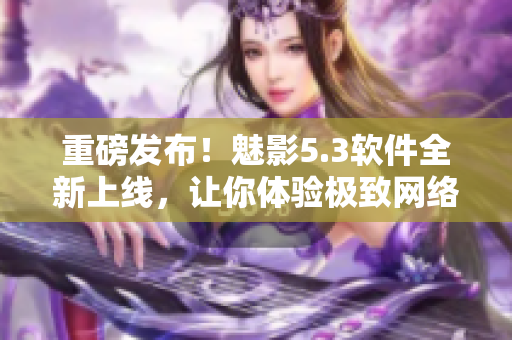 重磅发布！魅影5.3软件全新上线，让你体验极致网络畅玩！