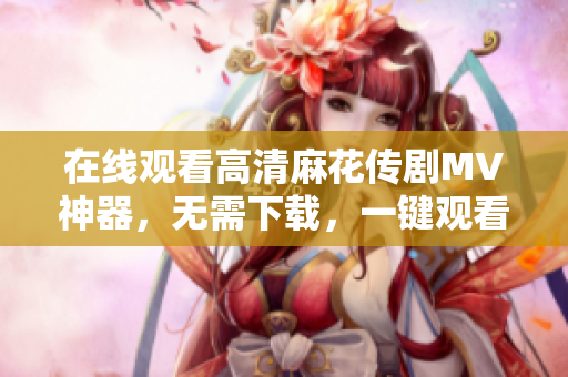 在线观看高清麻花传剧MV神器，无需下载，一键观看