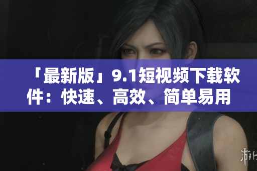 「最新版」9.1短视频下载软件：快速、高效、简单易用