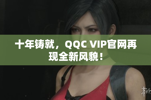 十年铸就，QQC VIP官网再现全新风貌！