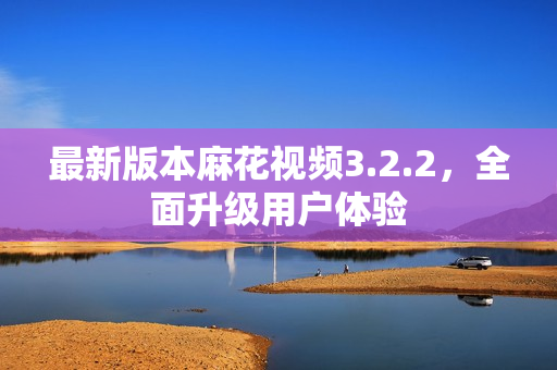 最新版本麻花视频3.2.2，全面升级用户体验