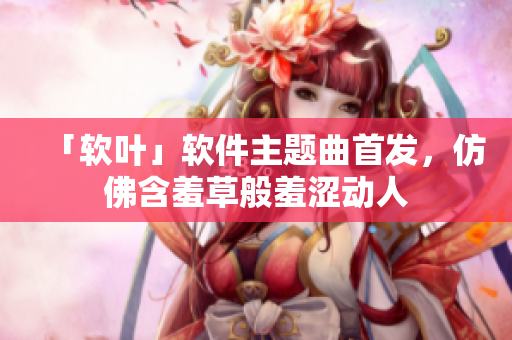 「软叶」软件主题曲首发，仿佛含羞草般羞涩动人