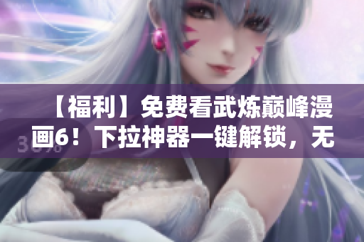 【福利】免费看武炼巅峰漫画6！下拉神器一键解锁，无需下载！