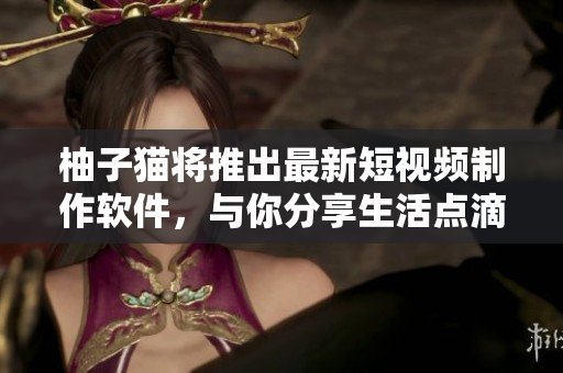 柚子猫将推出最新短视频制作软件，与你分享生活点滴