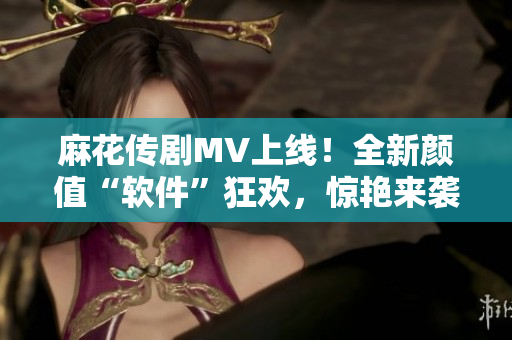 麻花传剧MV上线！全新颜值“软件”狂欢，惊艳来袭！