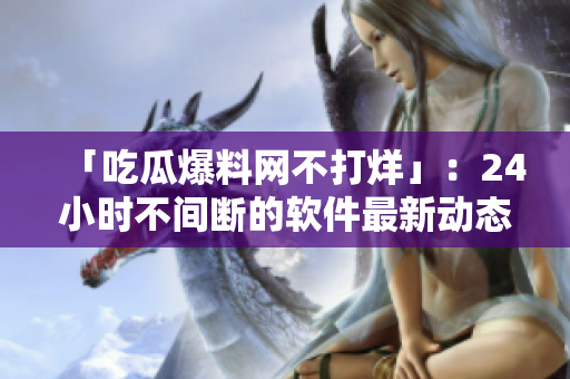 「吃瓜爆料网不打烊」：24小时不间断的软件最新动态！