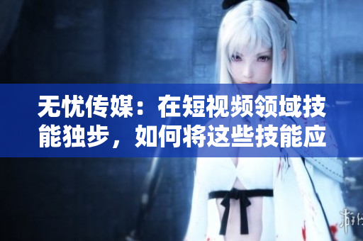 无忧传媒：在短视频领域技能独步，如何将这些技能应用到软件上？