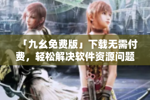 「九幺免费版」下载无需付费，轻松解决软件资源问题